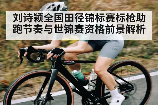 刘诗颖全国田径锦标赛标枪助跑节奏与世锦赛资格前景解析