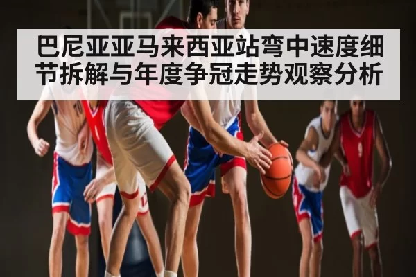 巴尼亚亚马来西亚站弯中速度细节拆解与年度争冠走势观察分析
